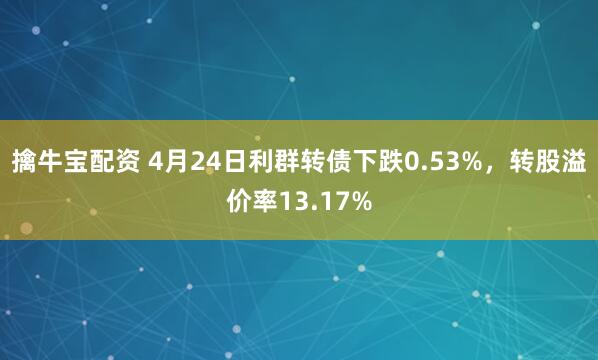 擒牛宝配资 4月24日利群转债下跌0.53%，转股溢价率13.17%
