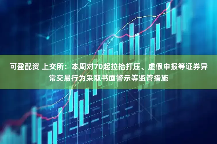 可盈配资 上交所：本周对70起拉抬打压、虚假申报等证券异常交易行为采取书面警示等监管措施