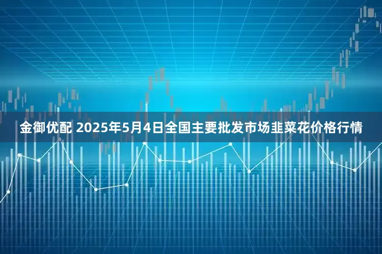 金御优配 2025年5月4日全国主要批发市场韭菜花价格行情