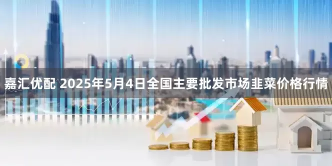 嘉汇优配 2025年5月4日全国主要批发市场韭菜价格行情