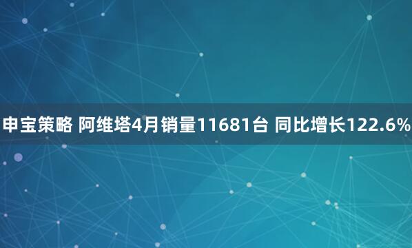 申宝策略 阿维塔4月销量11681台 同比增长122.6%