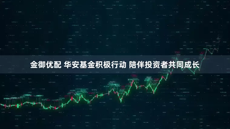 金御优配 华安基金积极行动 陪伴投资者共同成长