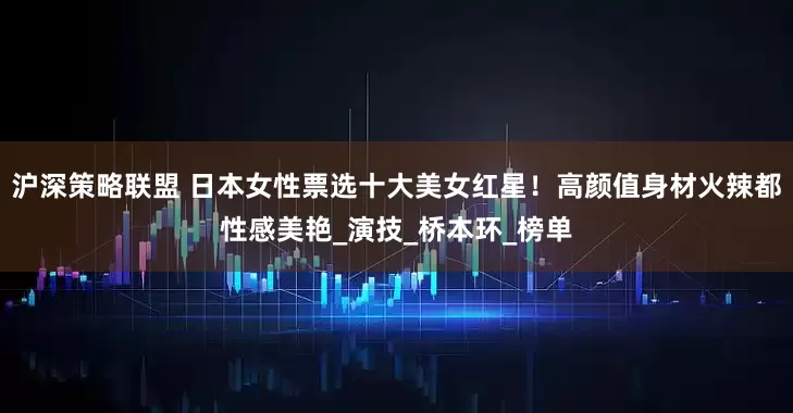 沪深策略联盟 日本女性票选十大美女红星！高颜值身材火辣都性感美艳_演技_桥本环_榜单