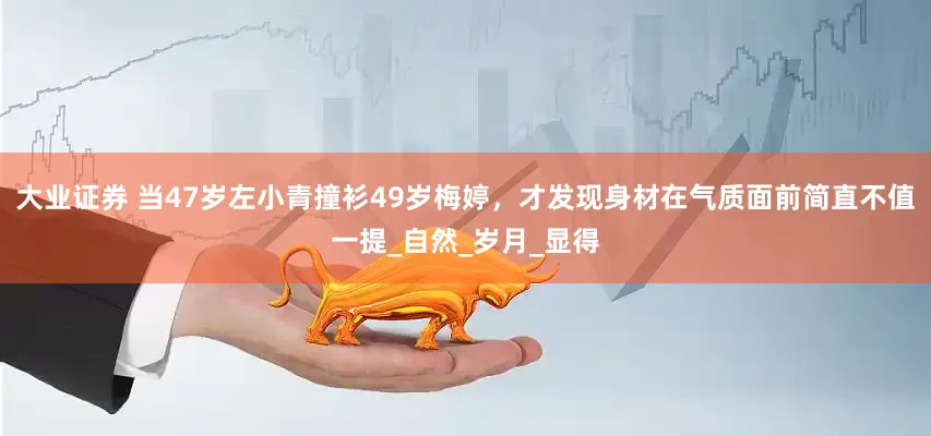 大业证券 当47岁左小青撞衫49岁梅婷，才发现身材在气质面前简直不值一提_自然_岁月_显得