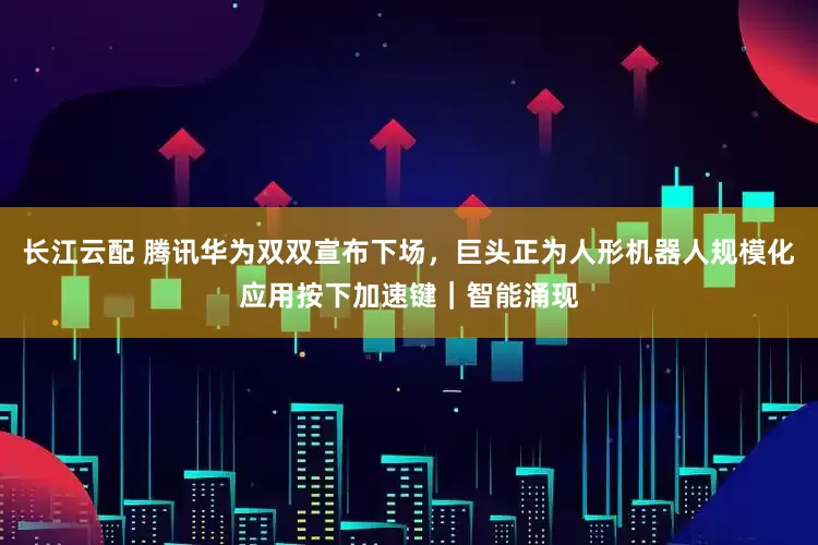 长江云配 腾讯华为双双宣布下场，巨头正为人形机器人规模化应用按下加速键｜智能涌现