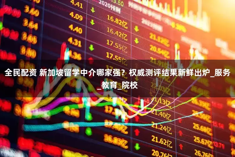 全民配资 新加坡留学中介哪家强？权威测评结果新鲜出炉_服务_教育_院校