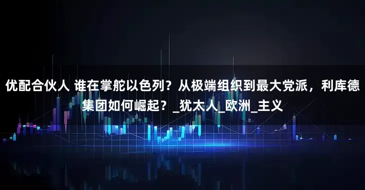 优配合伙人 谁在掌舵以色列？从极端组织到最大党派，利库德集团如何崛起？_犹太人_欧洲_主义