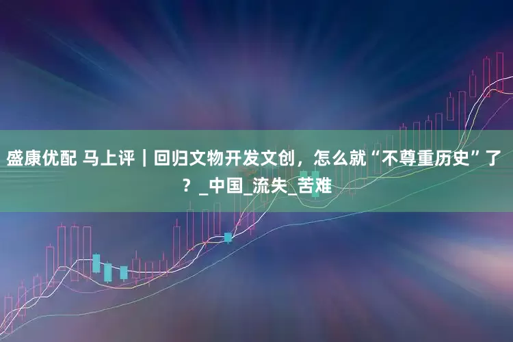 盛康优配 马上评｜回归文物开发文创，怎么就“不尊重历史”了 ？_中国_流失_苦难