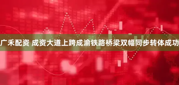 广禾配资 成资大道上跨成渝铁路桥梁双幅同步转体成功