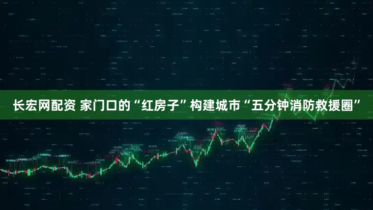 长宏网配资 家门口的“红房子”构建城市“五分钟消防救援圈”