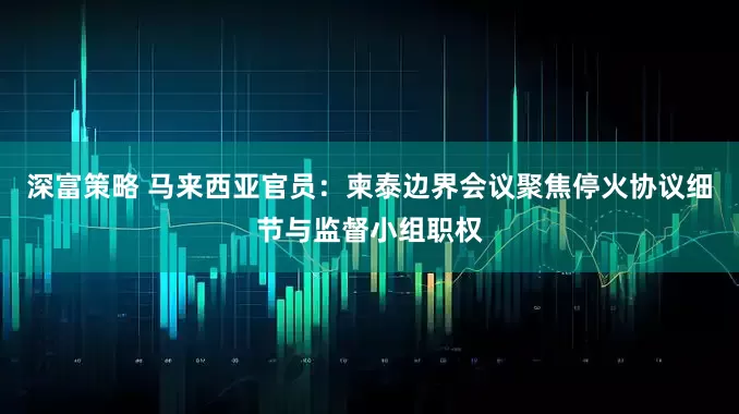 深富策略 马来西亚官员：柬泰边界会议聚焦停火协议细节与监督小组职权
