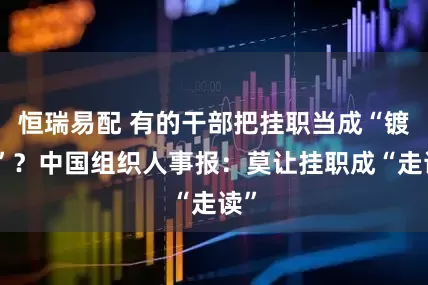 恒瑞易配 有的干部把挂职当成“镀金”？中国组织人事报：莫让挂职成“走读”