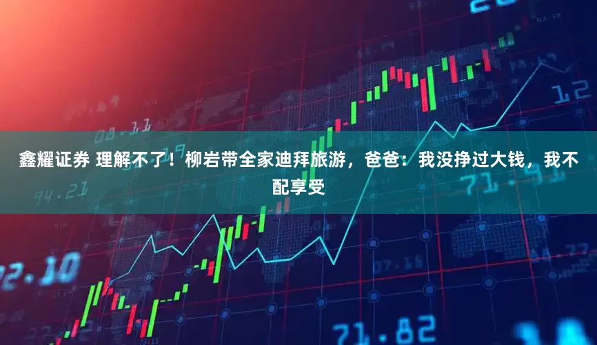 鑫耀证券 理解不了！柳岩带全家迪拜旅游，爸爸：我没挣过大钱，我不配享受