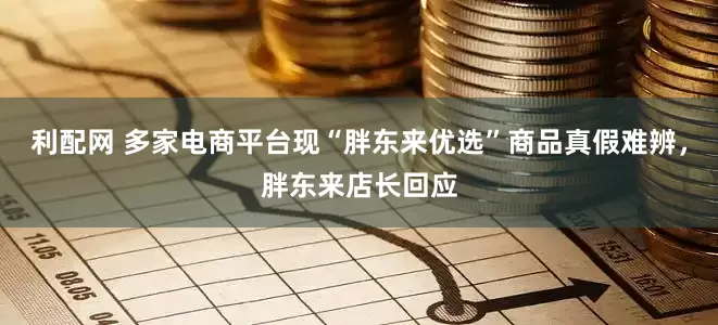 利配网 多家电商平台现“胖东来优选”商品真假难辨，胖东来店长回应
