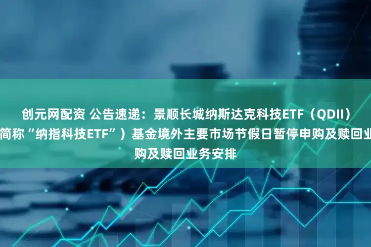 创元网配资 公告速递：景顺长城纳斯达克科技ETF（QDII） （场内简称“纳指科技ETF”）基金境外主要市场节假日暂停申购及赎回业务安排