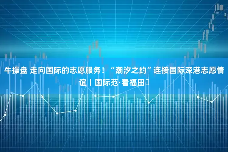 牛操盘 走向国际的志愿服务！“潮汐之约”连接国际深港志愿情谊丨国际范·看福田⑱