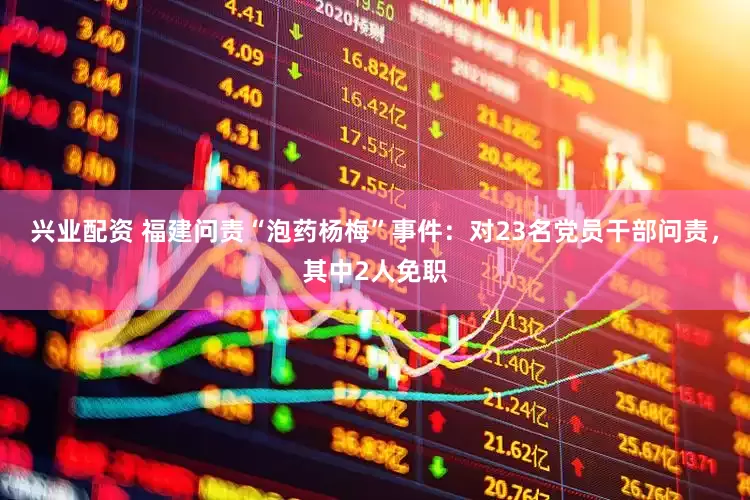兴业配资 福建问责“泡药杨梅”事件：对23名党员干部问责，其中2人免职