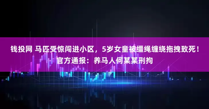 钱投网 马匹受惊闯进小区，5岁女童被缰绳缠绕拖拽致死！官方通报：养马人何某某刑拘