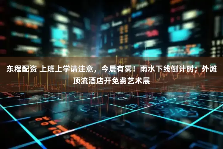 东程配资 上班上学请注意，今晨有雾！雨水下线倒计时；外滩顶流酒店开免费艺术展