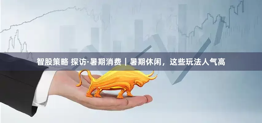 智股策略 探访·暑期消费｜暑期休闲，这些玩法人气高